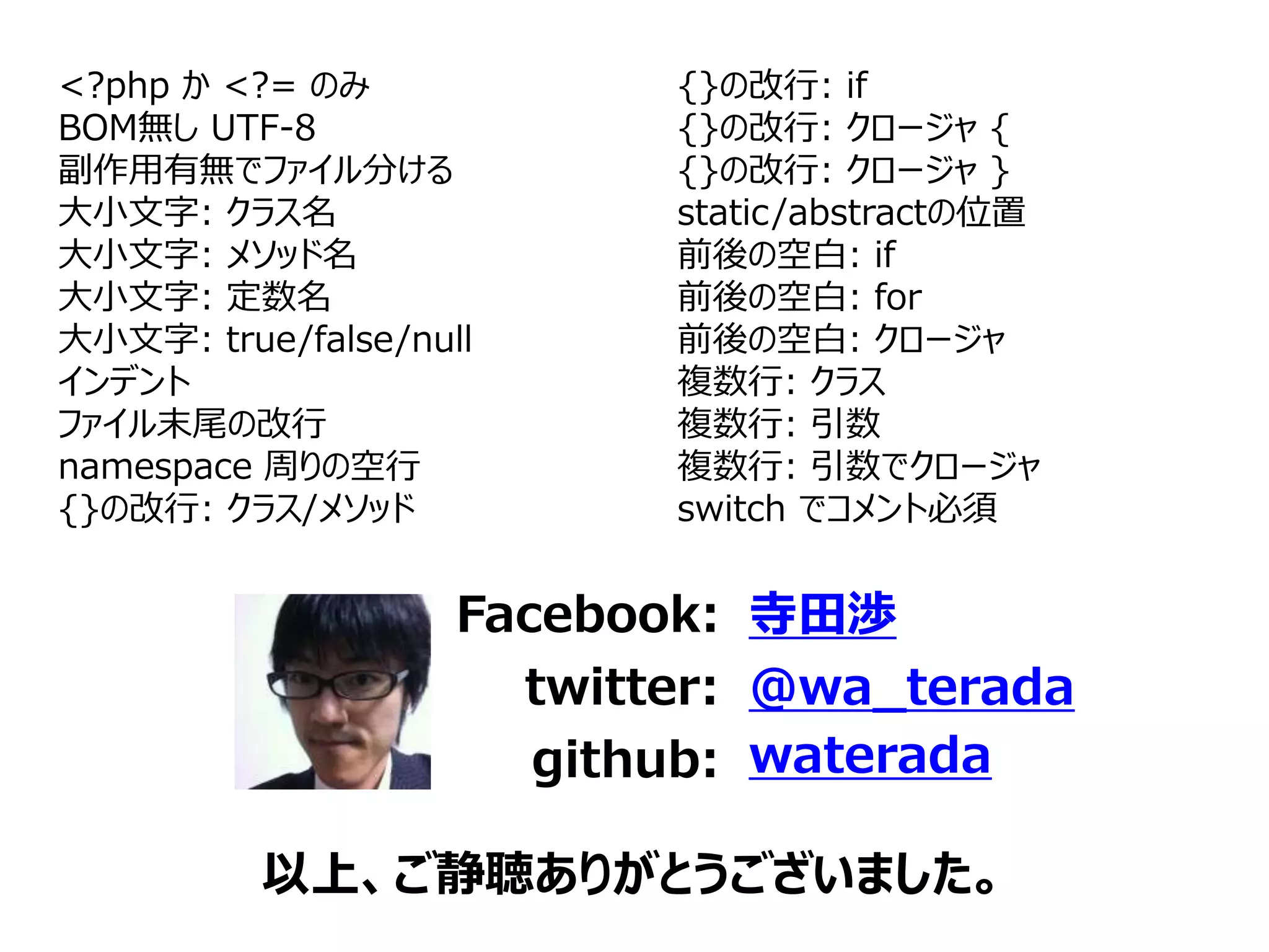 以上、ご静聴ありがとうございました。
<?php か <?= のみ
BOM無し UTF-8
副作用有無でファイル分ける
大小文字: クラス名
大小文字: メソッド名
大小文字: 定数名
大小文字: true/false/null
インデント
ファイル末尾の改行
namespace 周りの空行
{}の改行: クラス/メソッド
Facebook:
twitter:
github:
寺田渉
@wa_terada
waterada
{}の改行: if
{}の改行: クロージャ {
{}の改行: クロージャ }
static/abstractの位置
前後の空白: if
前後の空白: for
前後の空白: クロージャ
複数行: クラス
複数行: 引数
複数行: 引数でクロージャ
switch でコメント必須
 