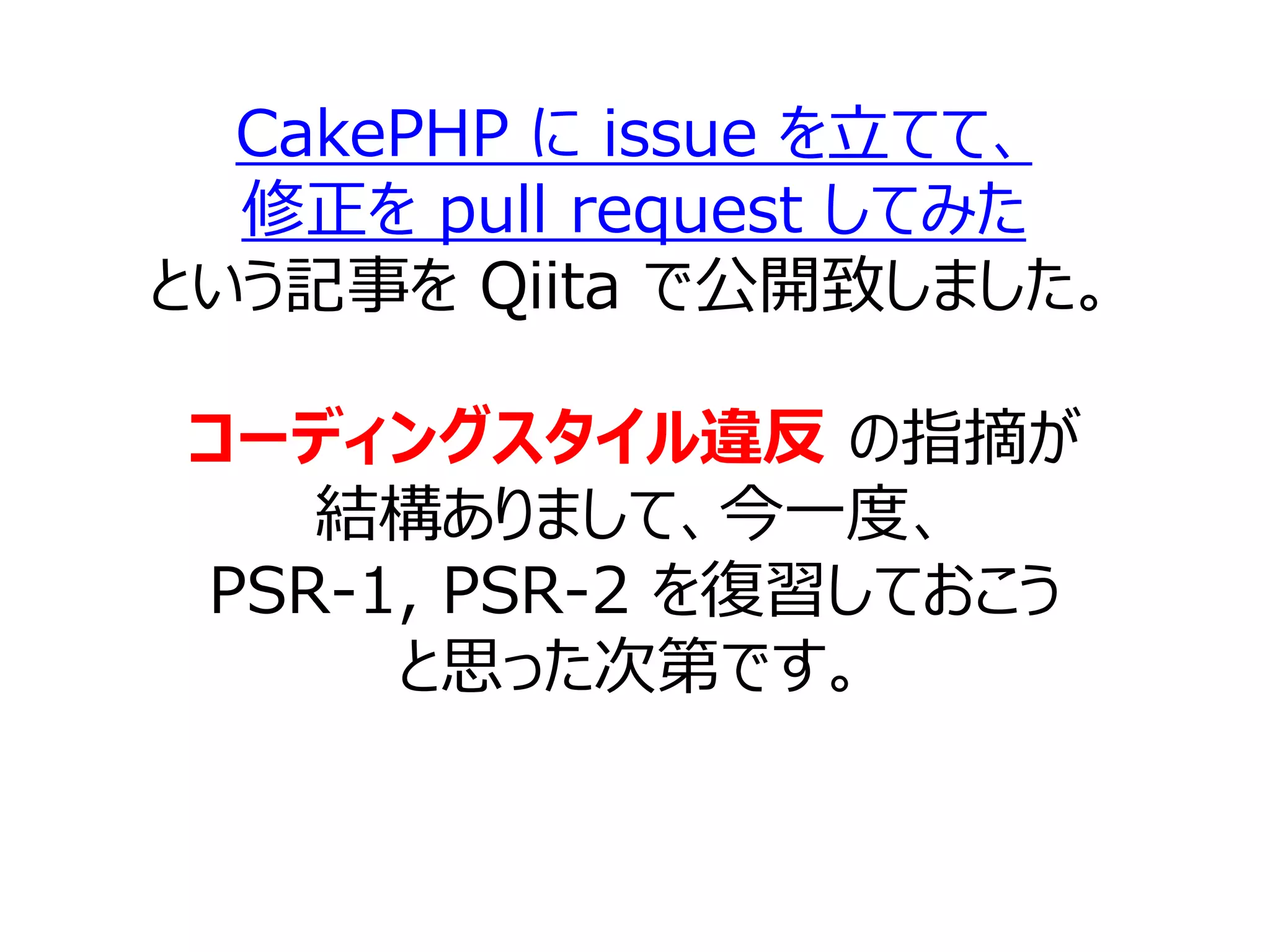 CakePHP に issue を立てて、
修正を pull request してみた
という記事を Qiita で公開致しました。
コーディングスタイル違反 の指摘が
結構ありまして、今一度、
PSR-1, PSR-2 を復習しておこう
と思った次第です。
 