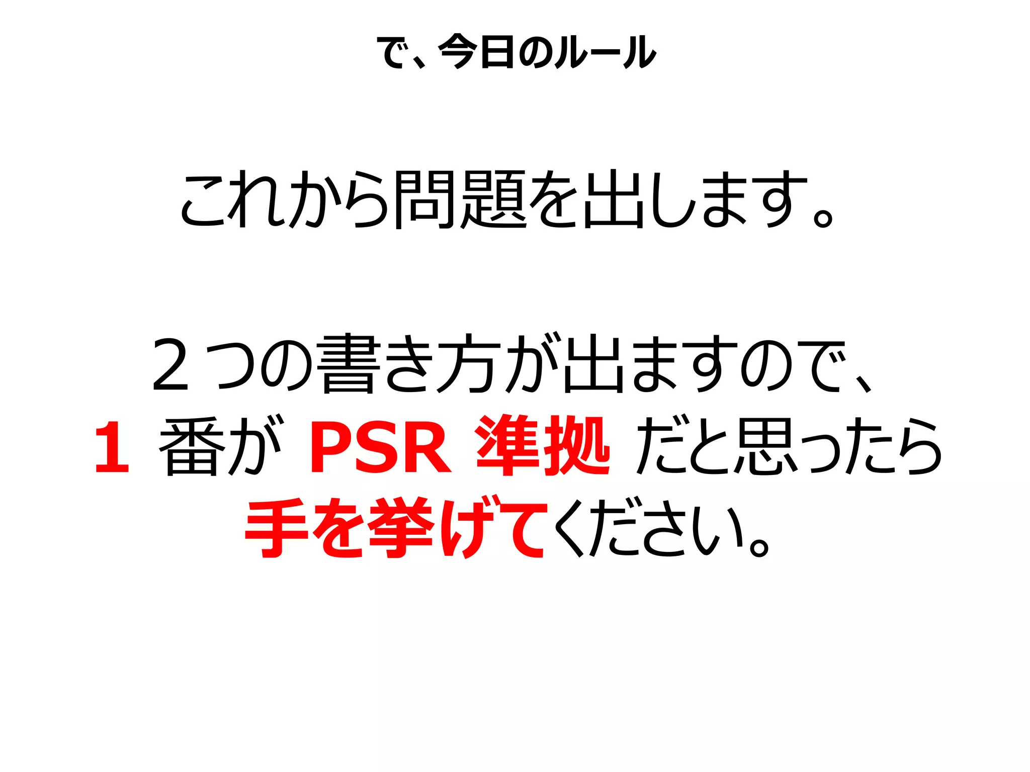 これから問題を出します。
２つの書き方が出ますので、
1 番が PSR 準拠 だと思ったら
手を挙げてください。
で、今日のルール
 