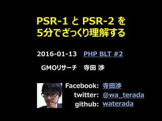 PSR-1 と PSR-2 を
5分でざっくり理解する
2016-01-13 PHP BLT #2
GMOリサーチ 寺田 渉
Facebook:
twitter:
github:
寺田渉
@wa_terada
waterada
 