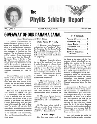 The
Phyllis Schlally Report
VOL. I, NO. I Box 618, ALTON, ILLINOIS
GIVEAWAY OF OUR PANAMA CANAL
Secret Treaties Imperil U.S. Rights
The Johnson Administration has
secretly drafted a giveaway of U. S.
rights and property that exceeds in
hann to us the Roosevelt giveaways
at Teheran and Yalta, and the Tru­
man giveaways at Potsdam and Pan­
munjom. The new Johnson giveaway
will be a military defeat for our coun­
try even worse than the Kenne<ly­
McNamara defeat at the Bay of Pigs.
The Johnson Administration is plan­
ning to give away the Panama Canal!
This is the m e a n i n g of the three
treaties with Panama presented to a
closed session of the Senate Foreign
Relations Committee on J u n e 29,
1967.
Voodrow Wilson used to say that
the U. S. stands for "open covenants,
openly arrived at." W h a t a decep­
tion! The three new treaties w i t h
Panama are just the latest examples
of secret Democrat treaties, secretly
arrived at.
The plain fact is that the three
new treaties, if ratified, will give
U.S. sovereignty o v e r the Panama
Canal to Panama, will let Panama
share with the United States in the
running of the Canal, and will give
.Panama legal control over any new
canal which might be built in Pan­
ama. The treaties will surrender U.S.
control over a maritime thoroughfare
which we built and which is essential
to us militarily and commercially.
Here are the main points of the prin­
cipal treaty.
Main Points Of Treaty
( 1) The treaty gives Panama sov­
ereignty in a new "canal area", there­
by abrogating the Hay�Bunau-Varilla
Treaty of 1903 which guaranteed the
U.S. exclusive sovereignty and con­
trol over the Canal and Canal Zone
"in perpetuity".
( 2) The b.'eaty drastically reduces
the size of the "canal area" and places
it under the control of a 9-man board
on which the U.S. would have a bare
majority of one. Executive authority
is put in the hands of a director gen­
eral who might be American or Pan­
amanian. This eliminates the present
P a n a m a Canal Company, a U.S.
Government corporation.
( 3) The treaty turns over to Pan­
ama all U.S. property in the present
Canal Zone which is not included in
the new "canal area". TI1e unrecover­
ed U.S. investment in the $1.9 bil­
lion Canal and the $3 billion Canal
defense system would be written off.
(4) The treaty sharply increases
annual payments to Panama f r o m
Sl,930,000 to a b o u t $22,000,000 a
year.
( 5) The treaty gives control of
defense, security, laws, police, and
operation of the Canal to the new
joint U.S. - Panama board.
A Red Target
The three new treaties will put
AUGUST 1967
IN THIS ISSUE:
Panama Giveaway ....... I
McNamara Gap .. . . . . . . . 3
Humor Dept. . . .. ... . .. . .. 3
Convention Skit . . . . . . . . 3
Club Action .. . . 3
Battle of Republican
Women . . .... ... .... . .. 4
the Canal at the mercy of the Pan­
amanian radicals who already are at­
tacking the treaties on the ground
that they don't give away enough
U.S. rights and treasure. The new
treaties provide a standing invitation
to a leftist regime in Panama to. na­
tionalize or expropriate the C a n a I
completely, which the Red-infiltrated
organizations i� Panama are already
demanding. Any Panama "guaran­
tees" today may be as worthless as
Nasser's "guarantees" aboui the Suez
Canal.
Appeasement of the Panama radi­
cals has always· b.'emendously increas­
ed our problems. In 1936 the Roose­
velt Administration gave away with­
out compensation many of our rights
in Panama. In World War II it cost
us a high price to get back the de­
fense bases we vitally nee<led. For
the past 30 years, the more conces­
sions the U. S. has given Panama,
the more the anti-Americans and pro­
Communists have increased their de­
mands, o f t e n punctuated with vio­
lence and even riots.
The 1967 treaties will make the
Panama Canal a target for intensified
 