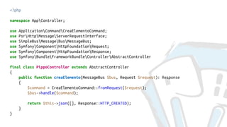 <?php
namespace AppController;
use ApplicationCommandCreaElementoCommand;
use PsrHttpMessageServerRequestInterface;
use SimpleBusMessageBusMessageBus;
use SymfonyComponentHttpFoundationRequest;
use SymfonyComponentHttpFoundationResponse;
use SymfonyBundleFrameworkBundleControllerAbstractController
final class PippoController extends AbstractController
{
public function creaElemento(MessageBus $bus, Request $request): Response
{
$command = CreaElementoCommand::fromRequest($request);
$bus->handle($command);
return $this->json([], Response::HTTP_CREATED);
}
}
 