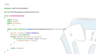 <?php
namespace ApplicationCommand;
use PsrHttpMessageServerRequestInterface;
class CreaElementoCommand
{
public $nome;
public $email;
public $telefono;
/* ... */
public static function fromRequest(ServerRequestInterface $request): self
{
$params = $request->getParsedBody();
$command = new static();
foreach ($params as $name => $value) {
if (property_exists(self::class, $name) {
$command->$name = $value;
}
}
return $command;
}
}
 