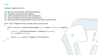 <?php
namespace AppController;
use ApplicationCommandCreaElementoCommand;
use SimpleBusMessageBusMessageBus;
use SymfonyComponentHttpFoundationRequest;
use SymfonyComponentHttpFoundationResponse;
use SymfonyBundleFrameworkBundleControllerAbstractController
final class PippoController extends AbstractController
{
public function creaElemento(MessageBus $bus, Request $request): Response
{
$command = CreaElementoCommand::fromRequest($request);
$bus->handle($command);
return $this->json([], Response::HTTP_CREATED);
}
}
 