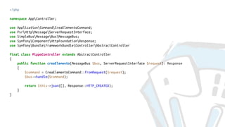 <?php
namespace AppController;
use ApplicationCommandCreaElementoCommand;
use PsrHttpMessageServerRequestInterface;
use SimpleBusMessageBusMessageBus;
use SymfonyComponentHttpFoundationResponse;
use SymfonyBundleFrameworkBundleControllerAbstractController
final class PippoController extends AbstractController
{
public function creaElemento(MessageBus $bus, ServerRequestInterface $request): Response
{
$command = CreaElementoCommand::fromRequest($request);
$bus->handle($command);
return $this->json([], Response::HTTP_CREATED);
}
}
 