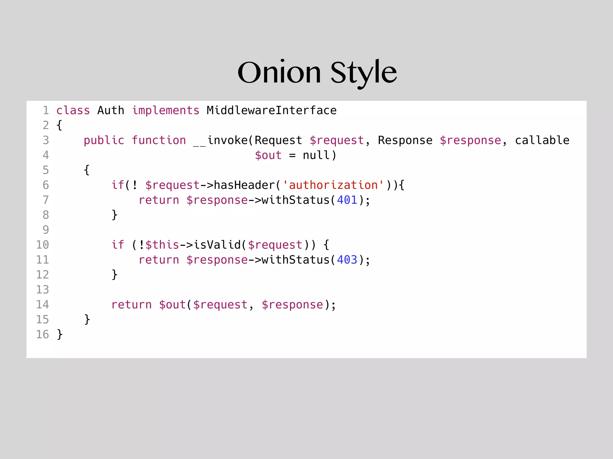 Onion Style
1 class Auth implements MiddlewareInterface
2 {
3 public function __invoke(Request $request, Response $response, callable
4 $out = null)
5 {
6 if(! $request->hasHeader('authorization')){
7 return $response->withStatus(401);
8 }
9
10 if (!$this->isValid($request)) {
11 return $response->withStatus(403);
12 }
13
14 return $out($request, $response);
15 }
16 }
 