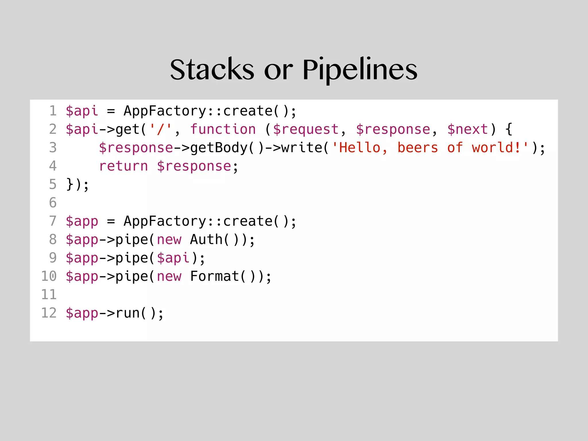 Stacks or Pipelines
1 $api = AppFactory::create();
2 $api->get('/', function ($request, $response, $next) {
3 $response->getBody()->write('Hello, beers of world!');
4 return $response;
5 });
6
7 $app = AppFactory::create();
8 $app->pipe(new Auth());
9 $app->pipe($api);
10 $app->pipe(new Format());
11
12 $app->run();
 