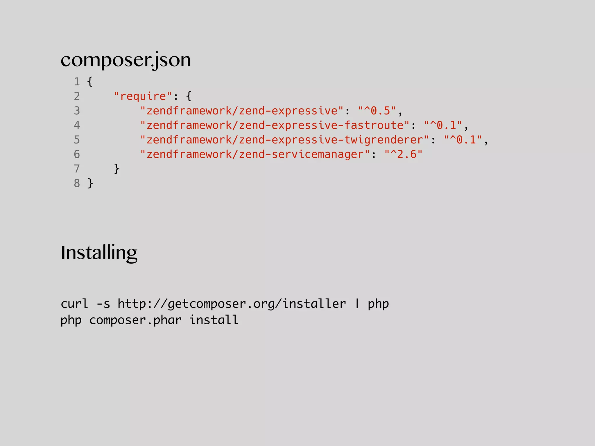 composer.json
1 {
2 "require": {
3 "zendframework/zend-expressive": "^0.5",
4 "zendframework/zend-expressive-fastroute": "^0.1",
5 "zendframework/zend-expressive-twigrenderer": "^0.1",
6 "zendframework/zend-servicemanager": "^2.6"
7 }
8 }
Installing
curl -s http://getcomposer.org/installer | php
php composer.phar install
 