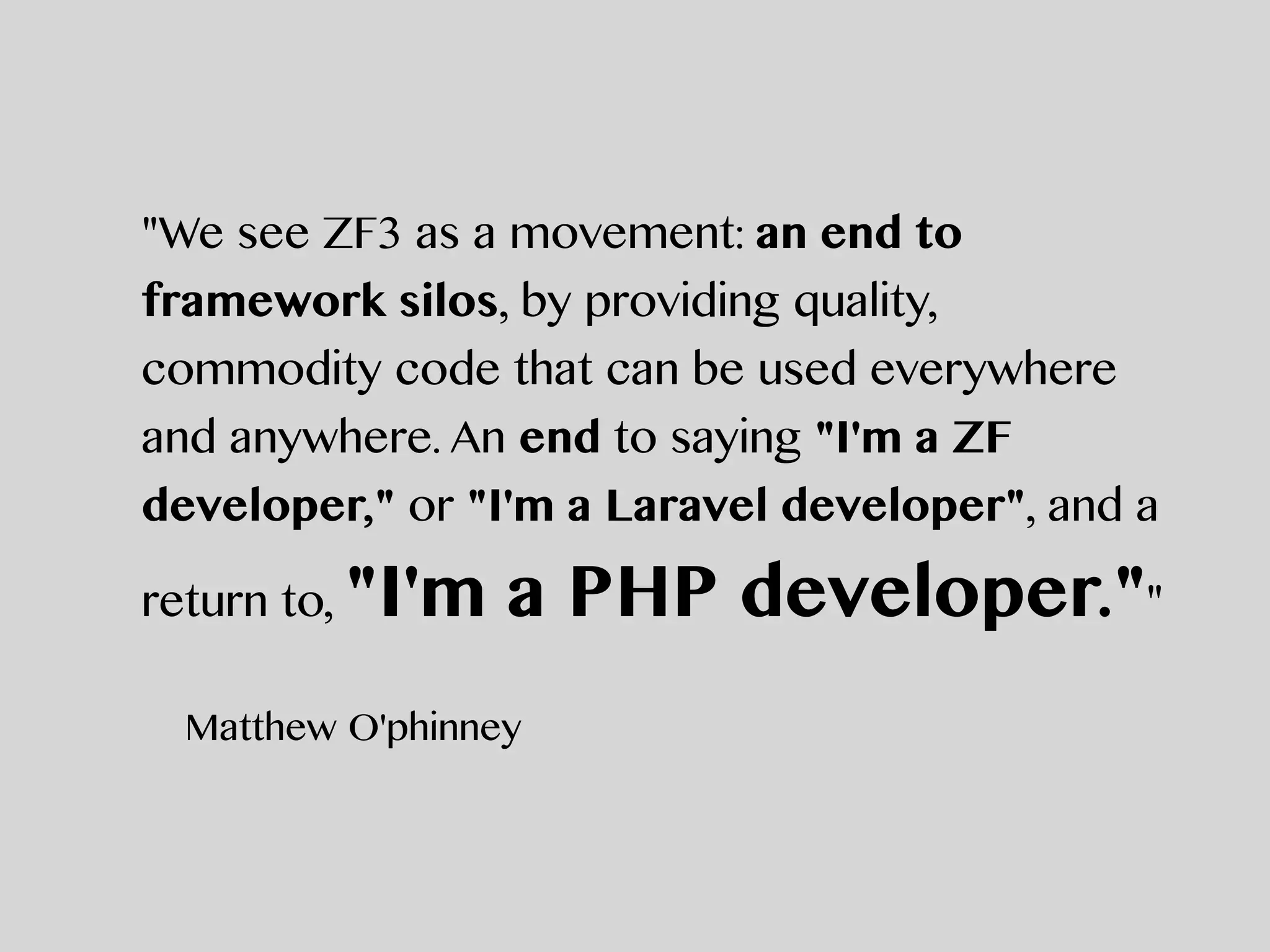 "We see ZF3 as a movement: an end to
framework silos, by providing quality,
commodity code that can be used everywhere
and anywhere. An end to saying "I'm a ZF
developer," or "I'm a Laravel developer", and a
return to, "I'm a PHP developer.""
Matthew O'phinney
 
