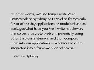 "In other words, we'll no longer write Zend
Framework or Symfony or Laravel or framework-
flavor-of-the-day applications or modules/bundles/
packages/what-have-you. We'll write middleware
that solves a discrete problem, potentially using
other third-party libraries, and then compose
them into our applications — whether those are
integrated into a framework or otherwise."
Matthew O'phinney
 