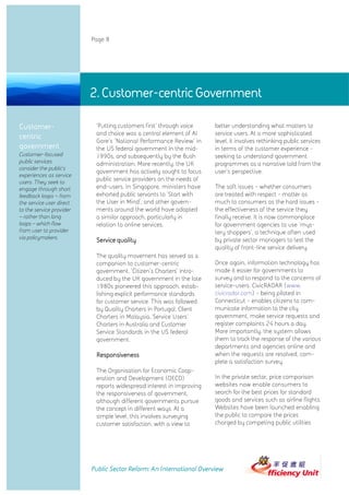 Page 8




                          2. Customer-centric Government

Customer-                  'Putting customers first' through voice    better understanding what matters to
                           and choice was a central element of Al     service users. At a more sophisticated
centric
                           Gore's 'National Performance Review' in    level, it involves rethinking public services
government                 the US federal government in the mid-      in terms of the customer experience -
Customer-focused           1990s, and subsequently by the Bush        seeking to understand government
public services            administration. More recently, the UK      programmes as a narrative told from the
consider the public’s
                           government has actively sought to focus    user's perspective.
experiences as service
users. They seek to
                           public service providers on the needs of
engage through short       end-users. In Singapore, ministers have    The soft issues - whether consumers
feedback loops – from      exhorted public servants to 'Start with    are treated with respect - matter as
the service user direct    the User in Mind', and other govern-       much to consumers as the hard issues -
to the service provider    ments around the world have adopted        the effectiveness of the service they
– rather than long         a similar approach, particularly in        finally receive. It is now commonplace
loops – which flow         relation to online services.               for government agencies to use 'mys-
from user to provider                                                 tery shoppers', a technique often used
via policymakers.
                           Service quality                            by private sector managers to test the
                                                                      quality of front-line service delivery.
                           The quality movement has served as a
                           companion to customer-centric              Once again, information technology has
                           government. 'Citizen's Charters' intro-    made it easier for governments to
                           duced by the UK government in the late     survey and to respond to the concerns of
                           1980s pioneered this approach, estab-      service-users. CivicRADAR (www.
                           lishing explicit performance standards     civicradar.com) - being piloted in
                           for customer service. This was followed    Connecticut - enables citizens to com-
                           by Quality Charters in Portugal, Client    municate information to the city
                           Charters in Malaysia, Service Users'       government, make service requests and
                           Charters in Australia and Customer         register complaints 24 hours a day.
                           Service Standards in the US federal        More importantly, the system allows
                           government.                                them to track the response of the various
                                                                      departments and agencies online and
                           Responsiveness                             when the requests are resolved, com-
                                                                      plete a satisfaction survey.
                           The Organisation for Economic Coop-
                           eration and Development (OECD)             In the private sector, price comparison
                           reports widespread interest in improving   websites now enable consumers to
                           the responsiveness of government,          search for the best prices for standard
                           although different governments pursue      goods and services such as airline flights.
                           the concept in different ways. At a        Websites have been launched enabling
                           simple level, this involves surveying      the public to compare the prices
                           customer satisfaction, with a view to      charged by competing public utilities




                          Public Sector Reform: An International Overview
 
