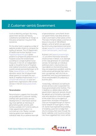 Page 9




2. Customer-centric Government
 (such as electricity and gas). But many        of personalisation, some North Ameri-
 government services are heavily                can governments now allow drivers to
 subsidised or provided free of charge, so      order customised number plates online.
 that price comparison may be of little         The state of Virginia allows customers to
 assistance.                                    draw on any one of 180 different
                                                designs, some of which are sponsored
 On the other hand, a growing number of         by community organisations and social
 websites enable citizens to compare the        causes (www.dmv.virginia.gov/webdoc/
 quality of services. The US Department         citizen/vehicles/plate_search.asp).
 of Health and Human Services (www.
 hospitalcompare.hhs.gov) allows                Business Link (www.businesslink.gov.
 patients to compare the performance of         uk), an online information service for
 hospitals across the United States             small business in Britain, is an example
 according to a range of performance            of this new generation of customised
 measures. In the UK, an independent            services. For example, an individual
 guide to the performance of hospitals          wishing to start a new business can
 and medical consultants is provided by         input details on the kind of business
 a public-private partnership known as Dr       they are proposing to establish, and the
 Foster (www.drfoster.co.uk). In the            online service will provide them with a
 education sector, the UK government            start-up organiser, with all of the re-
 allows parents to compare the stan-            quired links, and (say) prompted assis-
 dards of neighbourhood schools (http://        tance and precedents for preparing a
 schoolsfinder.direct.gov.uk) and non-          business plan.
 government organisations offer similar
 services in the US (www.greatschools.          Increasingly, individuals are looking for
 net).                                          private services to be incorporated into
                                                these personalised online facilities. This
 Personalisation                                is leading to a debate about whether
                                                governments' electronic services should
 Personalisation suggests that the public       be opened up to third party intermedi-
 are provided with a customer-friendly          aries who would act more as the agent
 interface with government services.            of the citizen than as the agents of
 Developments in information technol-           government. Australian immigration
 ogy have opened up new ways of                 visas are managed through an interna-
 personalising public services, with            tional network of travel agents. In the
 facilities available 24/7 and the ability to   UK, banks have explored the possibility
 make appointments online. It is                of enabling customers to lodge their
 summed up in the 'MyGov' concept -             returns and pay their taxes through the
 tailoring government websites to               banks' websites, and insurance compa-
 individual need. As an extreme example         nies have suggested that motor vehicle




Public Sector Reform: An International Overview
 