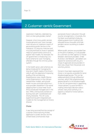 Page 10




2. Customer-centric Government Government
            2. Customer-centric

             registration might be undertaken by          pioneered choice in education through
             them on their policyholders' behalf.         voucher arrangements. In Australia, this
                                                          has been accomplished simply by
             However, since many public services          allowing government funding to be
             involve personal care, case manage-          allocated across the public and inde-
             ment remains an important means of           pendent sectors according to student
             personalising public services to the         numbers.
             individual. It is resource-intensive and
             must be prioritised on those in greatest     Where public services are provided free
             need, but governments continue to            at the point of delivery, it is still possible
             explore new models. For example, the         for customers (or their agents) to choose
             UK government is introducing a na-           between alternative providers. Under
             tional scheme for case-managing              Australia's Job Network , job seekers can
             offenders through the criminal justice       register for assistance with any of a
             system.                                      range of approved service providers in
                                                          their area, drawn from the private and
             In the health sector, pilot schemes are      voluntary sectors.
             being introduced for managing the
             long-term health needs of the chroni-        Concerns have been expressed that
             cally ill, with the objective of improving   choice is not equally accessible for some
             quality of life and reducing                 disadvantaged groups. This can be
             hospitalisation rates. Health Mainte-        addressed partly through differential
             nance Organisations in the USA pio-          vouchers, which offer proportionately
             neered these models, with private            greater benefits to the disadvantaged.
             health insurers and state social insur-      In the UK, the government is appointing
             ance providers elsewhere in the world        'choice advisers' to assist families in
             adapting them to local need. South           making meaningful decisions about
             Africa introduced managed care in the        schools. Every local authority is to
             late 1990s, and Australia started con-       appoint a network of choice advisers
             ducting trials with 'coordinated care'       from 2008.
             shortly thereafter. The UK is also
             experimenting with integrated care
             models for the management of chronic
             disease.

             Choice

             It was long assumed that the concept of
             customer choice had only limited
             application to public services, but the
             United States and Australia have




            Public Sector Reform: An International Overview
 