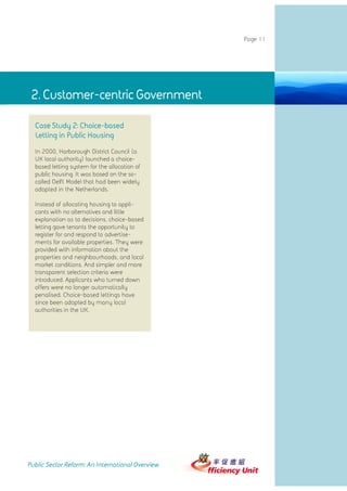 Page 11




 2. Customer-centric GovernmentGovernment
             2. Customer-centric

  Case Study 2: Choice-based
  Letting in Public Housing
  In 2000, Harborough District Council (a
  UK local authority) launched a choice-
  based letting system for the allocation of
  public housing. It was based on the so-
  called Delft Model that had been widely
  adopted in the Netherlands.

  Instead of allocating housing to appli-
  cants with no alternatives and little
  explanation as to decisions, choice-based
  letting gave tenants the opportunity to
  register for and respond to advertise-
  ments for available properties. They were
  provided with information about the
  properties and neighbourhoods, and local
  market conditions. And simpler and more
  transparent selection criteria were
  introduced. Applicants who turned down
  offers were no longer automatically
  penalised. Choice-based lettings have
  since been adopted by many local
  authorities in the UK.




Public Sector Reform: An International Overview
 