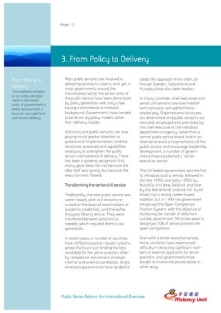 Page 12




                         3. From Policy to Delivery

From Policy to             Most public servants are involved in           adopt this approach more often, al-
                           delivering services to citizens, and yet, in   though Sweden, Switzerland and
Delivery                   most governments around the                    Hungary have also been leaders.
The traditional empha-
                           industrialised world, the senior ranks of
sis on policy develop-
ment in the senior
                           the public service have been dominated         In many countries, chief executives and
ranks of government is     by policy generalists with only a few          senior civil servants are now hired on
being replaced with a      having a commercial or financial               term contracts, with performance-
focus on management        background. Governments have tended            related pay. Organisational structures
and service delivery.      to be driven by policy models rather           are determined and public servants are
                           than delivery models.                          recruited, employed and promoted by
                                                                          the chief executive of the individual
                           Politicians and public servants are now        department or agency, rather than a
                           paying much greater attention to               central public service board. And in an
                           questions of implementation, and the           attempt to avoid a fragmentation of the
                           structures, processes and capabilities         public service and encourage leadership
                           necessary to strengthen the public             development, a number of govern-
                           sector's competence in delivery. There         ments have established a 'senior
                           has been a growing recognition that            executive service'.
                           many good ideas fail, not because the
                           idea itself was wrong, but because the         The US federal government was the first
                           execution was flawed.                          to introduce such a service, followed in
                                                                          the late 1990s and early 1990s by
                           Transforming the senior civil service          Australia and New Zealand, and later
                                                                          by the Netherlands and the UK. South
                           Traditionally, the core public service was     Korea has a strong career-based
                           career-based, with civil servants re-          tradition, but in 1999 the government
                           cruited on the basis of examinations or        introduced the Open Competitive
                           academic credentials, and thereafter           Position System, with the objective of
                           enjoying lifelong tenure. They were            facilitating the transfer of skills from
                           transferred between positions as               outside government. Ministries were to
                           needed, which required them to be              designate 20% of senior positions for
                           generalists.                                   open competition.

                           In recent years, a number of countries         Even with a senior executive service,
                           have shifted to position-based systems,        these countries have experienced
                           where the focus is on finding the best         difficulty in attracting significant num-
                           candidate for the job in question, often       bers of external applicants for senior
                           by competitive recruitment amongst             positions, and governments have
                           internal and external candidates. Anglo-       sought to involve the private sector in
                           American governments have tended to            other ways.




                         Public Sector Reform: An International Overview
 