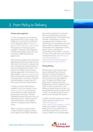Page 13




3. From Policy to Delivery

  Private sector expertise                    government appointed an executive
                                              from the private sector as the new
  In 2004, the Japanese Prime Minister        Commercial Director in the Department
  appointed senior business leaders and       of Health. He was given a strong
  academics to a Council for the Promo-       mandate for reform and he, in turn,
  tion of Regulatory Reform (www.cao.         relied heavily on secondments from the
  go.jp/en/reform/previous_reform.html).      private sector to support the initiative.
  This expert committee was used to           The programme is regarded as having
  develop an important new initiative for     been a success, although the
  market-testing public services that has     sustainability of this model is uncertain
  since been implemented by the               as many of the staff have since returned
  government.                                 to the private sector (www.dh.gov.uk/
                                              en/Policyandguidance/
  North American governments have long        Organisationpolicy/Secondarycare/
  appointed senior business executives to     Treatmentcentres/DH_074351).
  high-level 'commissions' to design and
  then to oversee the implementation of       Driving delivery
  financial and operational reforms. The
  Governor of Georgia, Sonny Perdue           Another way in which governments
  recently appointed a 'Commission for a      have emphasised the primacy of
  New Georgia' (www.new-georgia.org),         delivery is through the creation of
  led by CEOs and senior executives from      specialist units at the centre of govern-
  the private sector, to harness innovation   ment to ensure that key targets are
  and technology to improve cost effi-        met. The New South Wales state
  ciency and customer responsiveness.         government in Sydney, Australia,
                                              established a Premier's Delivery Unit in
  In Virginia, Governor Mark Warner           2006, to drive improvement in the
  created a 'Council on Virginia's Future'    delivery of public services. A similar unit
  (www.future.virginia.gov) involving         was established by the UK government
  senior politicians, public officials and    in 2001, to oversee the government's
  private sector executives. The brief        performance management system.
  included providing a long-term focus on
  high priority issues, improving govern-     In 2006, the British government estab-
  ment performance, and engaging              lished a Delivery Council (www.
  citizens in a dialogue about Virginia's     cabinetoffice.gov.uk/
  future.                                     public_service_reform/delivery_council),
                                              made up of leaders in operational
  When it set about to create a new           delivery from across government 'to
  market for elective surgery in the Na-      share best practice (e.g. on commis-
  tional Health Service (NHS), the British    sioning models) and to provide expert




Public Sector Reform: An International Overview
 