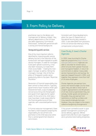 Page 14




3. From Policy to Delivery

  practitioner input to the design and         Consistent with these developments,
  management of delivery models'. Key          when the new US Department of
  delivery departments in the UK have          Homeland Security was created in
  also been appointing 'Commercial             2002, it was exempted from provisions
  Directorates', staffed with personnel with   of the civil service law relating to hiring,
  a strong commercial background.              compensation and promotion.

  Deregulating public services
                                               Case Study 3: Iowa's Charter
  One of the most important reforms            Agencies
  identified for improving public service
  delivery has lain in the reduction of the    In 2003, Iowa launched its Charter
  bureaucratic red tape imposed on public      Agencies programme (http://charter.
  service managers. In order for managers      iowa.gov/default.htm). Agencies are
  to be given greater autonomy, it has         able to volunteer for charter status,
  also been necessary to make them             which ensures them greater financial
  more accountable - 'making the man-          and managerial freedom, in return for
  agers manage' as well as 'letting the        commitments to deliver measurable
  managers manage'. One of the four            service improvements and savings. Six
  pillars of Singapore's public sector         agencies stepped forward in 2004, and
  productivity reforms has been 'Maximise      together they represent more than half
  Discretion'.                                 of all state employees.

  Devolution of financial responsibility has   Charter Agencies are exempt from
  been central to these reforms. Typically,    across-the-board budget cuts for three
  governments have moved to three-year         years; they are able to retain half of
  forward estimates, output budgeting,         unspent appropriations and 80 percent
  accrual accounting and charging gen-         of all new revenue generated; they can
  eral government agencies for capital         actively market goods and services to
  assets. At the same time, chief execu-       the public; they are exempt from
  tives have been made responsible for         restrictions on staffing numbers and
  the financial performance of their           may award employee bonuses.
  agencies, with associated performance        However, they are subject to the state's
  pay.                                         collective bargaining arrangements.

  In human resource management, there          It has proven somewhat easier to give
  has been a trend towards assigning the       greater management autonomy to
  responsibility for recruitment and           service delivery agencies. Where
  promotion to the chief executive rather      governments felt that it was inappropri-
  than a central government board or           ate to privatise state trading enterprises,
  commission.




Public Sector Reform: An International Overview
 
