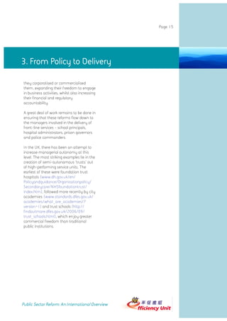 Page 15




3. From Policy to Delivery

they corporatised or commercialised
them, expanding their freedom to engage
in business activities, whilst also increasing
their financial and regulatory
accountability.

A great deal of work remains to be done in
ensuring that these reforms flow down to
the managers involved in the delivery of
front-line services - school principals,
hospital administrators, prison governors
and police commanders.

In the UK, there has been an attempt to
increase managerial autonomy at this
level. The most striking examples lie in the
creation of semi-autonomous 'trusts' out
of high-performing service units. The
earliest of these were foundation trust
hospitals (www.dh.gov.uk/en/
Policyandguidance/Organisationpolicy/
Secondarycare/NHSfoundationtrust/
index.htm), followed more recently by city
academies (www.standards.dfes.gov.uk/
academies/what_are_academies/?
version=1) and trust schools (http://
findoutmore.dfes.gov.uk/2006/09/
trust_schools.html), which enjoy greater
commercial freedom than traditional
public institutions.




Public Sector Reform: An International Overview
 