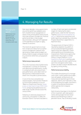 Page 16




                           4.4. Managing For Results
                              Managing For Results

Managing for               Over recent decades, many governments          number of high-level goals and detailed
                           around the world have adopted some             targets for improving the state's
results                    form of performance management. A              performance, under the title Tasmania
Performance man-                                                          Together (www.tasmaniatogether.tas.
                           recent survey among OECD nations found
agement is con-
                           that three-quarters included non-financial     gov.au). Performance assessment and
cerned with the
delivery of results        performance data in their budget               public reporting is overseen by a statutory
rather than just           documentation, although half neglected         Progress Board that is appointed on a
compliance with rules.     to link expenditure to targets or apply        bipartisan basis.
                           rewards or sanctions.
                                                                          The government of Virginia (USA) is
                           The trend is for governments to move           required by legislation to publish an
                           from simple and indirect forms of perfor-      annual scorecard reporting progress
                           mance management towards more                  against long-term objectives, current
                           demanding models where budgets are             service performance and productivity
                           directly linked to targets and governments     improvement. Performance against the
                           buy outcomes rather than just paying for       government's key targets is tracked
                           outputs.                                       online at 'Virginia Performs' (www.
                                                                          vaperforms.virginia.gov), and the public
                           Performance measurement                        are able to study the state's performance
                                                                          over time and against other states.
                           This is the most basic kind of performance     Citizens are able to search detailed results
                           management. It consists of monitoring          by agency and by locality.
                           and reporting accomplishments, usually
                           in comparison with some benchmark -            Performance accountability
                           past performance, some ideal notion of
                           best practice or external benchmarks           This implies the existence of a manage-
                           drawn from the public or private sectors.      ment cycle, in which performance objec-
                                                                          tives are agreed, achievements are
                           In one of the most comprehensive               measured and reported against those
                           national projects, the Australian Productiv-   objectives, reforms are made with a view
                           ity Commission publishes an annual             to accomplishing the targets, and there is
                           'Report on Government Services' (www.          a system of escalating interventions
                           pc.gov.au/gsp/reports/rogs/2006/index.         where agencies fail to respond
                           html), comparing the performance of a          adequately.
                           wide range of public services across the
                           various states.                                North America have been in the forefront
                                                                          of this movement, with state govern-
                           Following an extensive programme of            ments setting targets for local school
                           community consultation in 2000, the            districts and intervening in cases of
                           Australian state of Tasmania laid down a       persistent failure. Two of the early movers




                           Public Sector Reform: An International Overview
 