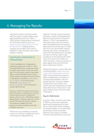 4. Managing for results
                                                                            Page 17




4. Managing For Results

 were North Carolina and Texas, where         agencies. The best-known example is
 significant gains in student performance     Compstat, a system introduced by the
 were observed by the mid-1990s. In           New York Commissioner of Police, Bill
 2000, the Bush administration introduced     Bratton, in 1994. It was designed to
 the 'No Child Left Behind' Act (www.         direct police resources into crime hot
 whitehouse.gov/news/reports/no-child-        spots and reliable and timely statistics
 left-behind.html), obliging states to        about policing outcomes lay at its heart,
 introduce annual report cards, with an       with front-line commanders meeting
 obligation to take corrective action where   regularly with senior management to
 progress is lacking.                         account for their performance. Compstat
                                              was seen as having made a major
 Case Study 4: Intervention in                contribution to the dramatic fall in New
                                              York's crime rates in the 1990s and
 Failing Schools                              within five years, more than a quarter of
                                              police departments across America
 The UK established an independent
                                              were imitating the initiative.
 inspections agency for schools in 1992,
 and published the first scorecards, based
                                              Following Compstat's success, Baltimore
 on public examination results, the same
                                              introduced CitiStat (www.ci.baltimore.
 year. For some years, parents have been
                                              md.us/news/citistat/reports.html) in
 able to check the performance of local
                                              2000, using a performance account-
 schools based on inspections by the Office
                                              ability model based on Compstat, to
 of Standards in Education (www.ofsted.
                                              manage severe problems with em-
 gov.uk/reports) or the examination
                                              ployee absences, sick leave, workers'
 scorecards (www.dfes.gov.uk/
                                              compensation and overtime. The
 performancetables) that are based on
                                              scheme was later broadened to include
 student performance.
                                              other performance criteria and it is now
                                              being rolled out across the entire state
 Starting in 2000, the government built on
                                              of Maryland.
 these foundations, developing a compre-
 hensive performance management
                                              Pay-for-Performance
 regime, with around 1,400 failing schools
 being placed in 'special measures', and a
                                              Since the 1980s, more than two-thirds
 further 200 closed for failure to reform.
                                              of OECD countries have introduced
 The evidence suggests that this
                                              performance related pay for at least
 programme was successful across the
                                              some of their public service, including
 targeted measures.
                                              the United Kingdom, the United States
                                              and Canada, Australia and New
 Performance accountability can also be
                                              Zealand, and a range of European
 used as an intensive management tool for
                                              countries including Germany, Italy, the
 turning around underperforming




 Public Sector Reform: An International Overview
 
