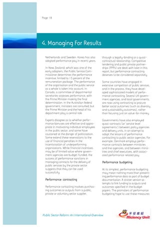 Page 18




4. Managing For Results

  Netherlands and Sweden. Korea has also       through a legally-binding or a quasi-
  adopted performance pay in recent years.     contractual relationship. Competitive
                                               tendering and public private partner-
  In New Zealand, which was one of the         ships (PPPs) are dealt with later in this
  early adopters, the Public Service Com-      report, but performance contracting
  missioner determines the performance         deserves to be considered separately.
  incentive, limited to 15 percent of the
  remuneration package. The performance        Some countries have engaged in
  of the organisation and the public service   extensive competition of public services,
  as a whole is taken into account. In         and in the process, they have devel-
  Canada, a committee of departmental          oped sophisticated models of perfor-
  secretaries assesses performance, with       mance contracting. Several UK govern-
  the Prime Minister making the final          ment agencies, and local governments,
  determination. In the Australian federal     are now using contracting to procure
  government, ministers are consulted, but     better social outcomes (such as diversity
  the Prime Minister and the head of his       and sustainability outcomes), rather
  department play a central role.              than focusing just on value-for-money.

  Experts disagree as to whether perfor-       Governments have also employed
  mance bonuses are effective and appro-       quasi-contracts (or 'service level
  priate in motivating individual employees    agreements') between policy agencies
  in the public sector, and some have          and delivery units, in an attempt to
  cautioned at the danger of politicisation.   adapt the lessons of performance
  Some extend these reservations to the        contracting to public sector agencies. For
  use of financial penalties in the            example, Denmark employs perfor-
  incentivisation of underperforming           mance contracts between ministries
  organisations. While financial incentives    and line agencies, and between minis-
  may be of limited value where govern-        tries and chief executives, with associ-
  ment agencies are budget-funded, the         ated performance-related pay.
  success of performance sanctions in
  managing contracts for the delivery of       Performance budgeting
  public services by the private sector
  suggests that they can be used               At its simplest, performance budgeting
  successfully.                                may mean nothing more than present-
                                               ing performance data as part of budget
  Performance contracting                      documentation. A stricter version at-
                                               tempts to link funding to outputs and
  Performance contacting involves purchas-     outcomes specified in the budget
  ing outcomes or outputs from a public,       papers. The promoters of performance
  private or voluntary sector supplier,        budgeting hope to use these measures




Public Sector Reform: An International Overview
 