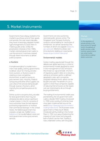 Page 21




5. Market Instruments

 Governments have always looked to the       Governments are also auctioning                 Market
 market to purchase some of their goods      restricted public services online. The
                                                                                             Instruments
 and services. But over recent decades,      Singapore Land Transport Authority
                                                                                             In the regulation of
 they have increasingly adopted market-      conducts online bidding for 'certificates of    private activity, in the
 type arrangements to assist them in         entitlement' for vehicle ownership (the         procurement of goods
 meeting public ends. Unlike the             numbers of which are capped) (www.lta.          and in the delivery of
 privatisation initiatives of the 1980s,     gov.sg/ocoe). Oklahoma allows real-             public services under
 market-oriented government seeks to         time electronic bidding on state bonds          contract, governments
 use the economic incentives created         (www.ok.gov/ostbid/index.php).                  are using market
 through these instruments to deliver                                                        instruments to deliver
 public purposes.                            Environmental markets                           better outcomes.


 e-Auctions                                  Carbon trading, popularised through the
                                             debate over global warming, is a kind of
 A simple example of a market instru-        environmental market designed to assist
 ment now widely used by governments         in the management of CO2 emissions.
 to deliver value-for-money are elec-        Also known as 'cap and trade', this form
 tronic auctions. e-Auctions assist in       of regulatory system relies on a statutory
 creating a more competitive                 ceiling on emissions within a defined
 environment, as well as saving on           geographic area, with companies
 procurement costs. Housing, medical,        assigned individual limits, which can be
 computing and other office supplies are     bought and sold. The benefit of such a
 just a few of the services being bought     system is that those companies capable
 through reverse e-Auctions, which           of reducing their emissions at the lowest
 intensify the competitive pressure for      cost are incentivised to do so through
 sellers.                                    buying entitlements.

 Online auctions are particularly valuable   The trading of environmental credits was
 for local governments that may not          pioneered by the US government with
 otherwise be able to attract significant    sulphur dioxide (SO2) trading introduced
 market interest. In the UK, consortia of    in 1990, and a variety of schemes have
 local authorities have formed regional      since been implemented around the
 purchasing organisations to increase        world (http://www.epa.gov/airmarkets/
 their commercial leverage. In the United    trading/index.html). The Australian state
 States, the federal government has          government of New South Wales
 created a single site, FedBid (www.         introduced salinity trading in the Hunter
 fedbid.com) to handle federal, state and    River in 1992, as a way of balancing the
 local government online procurement         interests of coal mines and vineyards,
 services.                                   both of which use the river. Trading is
                                             now undertaken online, with the public




  Public Sector Reform: An International Overview
 