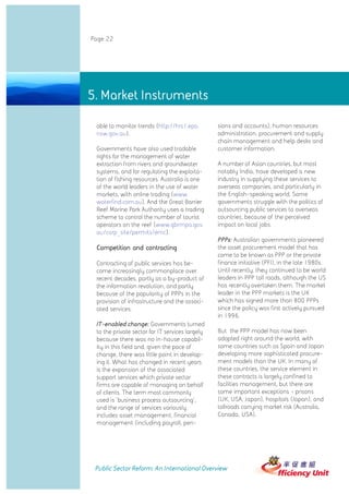 Page 22




5. Market Instruments

 able to monitor trends (http://hrs1.epa.        sions and accounts), human resources
 nsw.gov.au).                                    administration, procurement and supply
                                                 chain management and help desks and
 Governments have also used tradable             customer information.
 rights for the management of water
 extraction from rivers and groundwater          A number of Asian countries, but most
 systems, and for regulating the exploita-       notably India, have developed a new
 tion of fishing resources. Australia is one     industry in supplying these services to
 of the world leaders in the use of water        overseas companies, and particularly in
 markets, with online trading (www.              the English-speaking world. Some
 waterfind.com.au). And the Great Barrier        governments struggle with the politics of
 Reef Marine Park Authority uses a trading       outsourcing public services to overseas
 scheme to control the number of tourist         countries, because of the perceived
 operators on the reef (www.gbrmpa.gov.          impact on local jobs.
 au/corp_site/permits/emc).
                                                 PPPs: Australian governments pioneered
 Competition and contracting                     the asset procurement model that has
                                                 come to be known as PPP or the private
 Contracting of public services has be-          finance initiative (PFI), in the late 1980s.
 come increasingly commonplace over              Until recently, they continued to be world
 recent decades, partly as a by-product of       leaders in PPP toll roads, although the US
 the information revolution, and partly          has recently overtaken them. The market
 because of the popularity of PPPs in the        leader in the PPP markets is the UK
 provision of infrastructure and the associ-     which has signed more than 800 PPPs
 ated services.                                  since the policy was first actively pursued
                                                 in 1996.
 IT-enabled change: Governments turned
 to the private sector for IT services largely   But the PPP model has now been
 because there was no in-house capabil-          adopted right around the world, with
 ity in this field and, given the pace of        some countries such as Spain and Japan
 change, there was little point in develop-      developing more sophisticated procure-
 ing it. What has changed in recent years        ment models than the UK. In many of
 is the expansion of the associated              these countries, the service element in
 support services which private sector           these contracts is largely confined to
 firms are capable of managing on behalf         facilities management, but there are
 of clients. The term most commonly              some important exceptions - prisons
 used is 'business process outsourcing',         (UK, USA, Japan), hospitals (Japan), and
 and the range of services variously             tollroads carrying market risk (Australia,
 includes asset management, financial            Canada, USA).
 management (including payroll, pen-




 Public Sector Reform: An International Overview
 