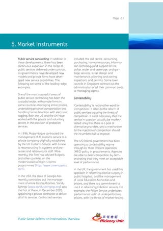Page 23




5. Market Instruments Instruments
              5. Market

  Public service contracting: In addition to   included: the call centre, accounting,
  these developments, there has been           purchasing, human resources, informa-
  continuous expansion in the range of         tion technology and support for fire,
  public services delivered under contract,    police, water and sewerage, and gar-
  as governments have developed new            bage services, street design and
  models and private firms have devel-         maintenance, planning and zoning,
  oped new service capabilities. The           inspections and permits. Some town
  following are some of the leading-edge       councils in Singapore contract out the
  examples:                                    administration of all their common areas
                                               to managing agents.
  One of the most successful areas of
  public service contracting has been the      Contestability
  custodial sector, with private firms in
  some countries managing entire prisons,      'Contestability' is not another word for
  undertaking prisoner transportation and      'competition'. It refers to the reform of
  handling home detention with electronic      public services by using the threat of
  tagging. Both the US and the UK have         competition. It is not necessary that the
  worked with the private and voluntary        service in question actually be market-
  sectors in the provision of probation        tested: only that there is a pool of
  services.                                    alternative providers, and a mechanism
                                               for the injection of competition should
  In 1996, Mozambique contracted the           the incumbent fail to improve.
  management of its customs service to a
  private company originally established       The US federal government has been
  by the UK Customs Service, with a view       operating a contestability regime
  to reconstructing its systems and pro-       through its 'Most Efficient Operation'
  cesses and retraining its staff. More        (MEO) policy in procurements. Agencies
  recently, this firm has advised Bulgaria     are able to defer competition by dem-
  and other countries on the                   onstrating that they meet an acceptable
  modernisation of their customs               level of performance.
  programmes (http://www.crownagents.
  com).                                        In the UK, the government has used this
                                               approach in reforming elective surgery in
  In the USA, the state of Georgia has         public hospitals, and the management
  recently contracted out the manage-          of Local Education Authorities and
  ment of entire local authorities. Sandy      prisons, and there is a commitment to
  Springs (www.sandyspringsga.org) was         use it in reforming probation services. For
  the first of these, in December 2005,        example, the Prison Service undertakes
  appointing a private contractor to deliver   'performance tests' of underperforming
  all of its services. Contracted services     prisons, with the threat of market-testing




  Public Sector Reform: An International Overview
 