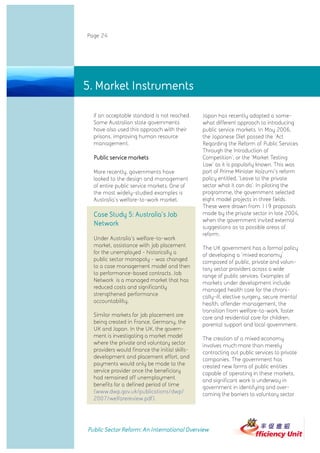 Page 24




5. Market Instruments

  if an acceptable standard is not reached.     Japan has recently adopted a some-
  Some Australian state governments             what different approach to introducing
  have also used this approach with their       public service markets. In May 2006,
  prisons, improving human resource             the Japanese Diet passed the 'Act
  management.                                   Regarding the Reform of Public Services
                                                Through the Introduction of
  Public service markets                        Competition', or the 'Market Testing
                                                Law' as it is popularly known. This was
  More recently, governments have               part of Prime Minister Koizumi's reform
  looked to the design and management           policy entitled, 'Leave to the private
  of entire public service markets. One of      sector what it can do'. In piloting the
  the most widely-studied examples is           programme, the government selected
  Australia's welfare-to-work market.           eight model projects in three fields.
                                                These were drawn from 119 proposals
  Case Study 5: Australia's Job                 made by the private sector in late 2004,
                                                when the government invited external
  Network                                       suggestions as to possible areas of
                                                reform.
  Under Australia's welfare-to-work
  market, assistance with job placement         The UK government has a formal policy
  for the unemployed - historically a           of developing a 'mixed economy'
  public sector monopoly - was changed          composed of public, private and volun-
  to a case management model and then           tary sector providers across a wide
  to performance-based contracts. Job           range of public services. Examples of
  Network is a managed market that has          markets under development include:
  reduced costs and significantly               managed health care for the chroni-
  strengthened performance                      cally-ill, elective surgery, secure mental
  accountability.                               health, offender management, the
                                                transition from welfare-to-work, foster
  Similar markets for job placement are         care and residential care for children,
  being created in France, Germany, the         parental support and local government.
  UK and Japan. In the UK, the govern-
  ment is investigating a market model          The creation of a mixed economy
  where the private and voluntary sector        involves much more than merely
  providers would finance the initial skills-   contracting out public services to private
  development and placement effort, and         companies. The government has
  payments would only be made to the            created new forms of public entities
  service provider once the beneficiary         capable of operating in these markets,
  had remained off unemployment                 and significant work is underway in
  benefits for a defined period of time         government in identifying and over-
  (www.dwp.gov.uk/publications/dwp/             coming the barriers to voluntary sector
  2007/welfarereview.pdf).




Public Sector Reform: An International Overview
 
