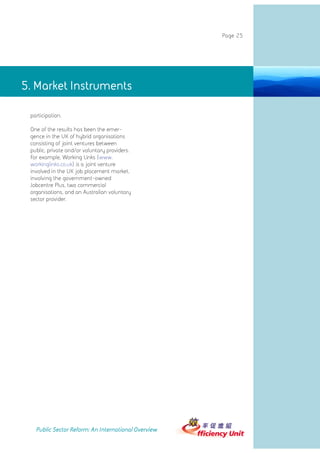 Page 25




5. Market Instruments Instruments
               5. Market

 participation.

 One of the results has been the emer-
 gence in the UK of hybrid organisations
 consisting of joint ventures between
 public, private and/or voluntary providers.
 For example, Working Links (www.
 workinglinks.co.uk) is a joint venture
 involved in the UK job placement market,
 involving the government-owned
 Jobcentre Plus, two commercial
 organisations, and an Australian voluntary
 sector provider.




   Public Sector Reform: An International Overview
 