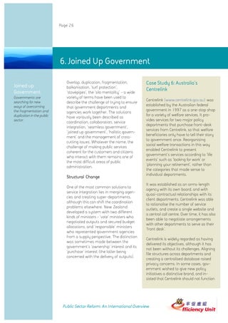 Page 26




                            6. Joined Up Government

                               Overlap, duplication, fragmentation,          Case Study 6: Australia's
Joined up                      balkanisation, 'turf protection',
                                                                             Centrelink
Government                     'stovepipes', the 'silo mentality' - a wide
Governments are                variety of terms have been used to
                                                                             Centrelink (www.centrelink.gov.au) was
searching for new              describe the challenge of trying to ensure
ways of overcoming                                                           established by the Australian federal
                               that government departments and
the fragmentation and                                                        government in 1997 as a one-stop shop
                               agencies work together. The solutions
duplication in the public                                                    for a variety of welfare services. It pro-
                               have variously been described as
sector.                                                                      vides services for two major policy
                               coordination, collaboration, service
                                                                             departments that purchase front-desk
                               integration, 'seamless government',
                                                                             services from Centrelink, so that welfare
                               'joined up government', 'holistic govern-
                                                                             beneficiaries only have to tell their story
                               ment' and the management of cross-
                                                                             to government once. Reorganising
                               cutting issues. Whatever the name, the
                                                                             social welfare transactions in this way
                               challenge of making public services
                                                                             enabled Centrelink to present
                               coherent for the customers and citizens
                                                                             government's services according to 'life
                               who interact with them remains one of
                                                                             events' such as 'looking for work' or
                               the most difficult areas of public
                                                                             'planning your retirement', rather than
                               administration.
                                                                             the categories that made sense to
                                                                             individual departments.
                               Structural Change
                                                                             It was established as an arms-length
                               One of the most common solutions to
                                                                             agency with its own board, and with
                               service integration lies in merging agen-
                                                                             quasi-contractual relationships with its
                               cies and creating super-departments,
                                                                             client departments. Centrelink was able
                               although this can shift the coordination
                                                                             to rationalise the number of service
                               problems elsewhere. New Zealand
                                                                             outlets, and create a single website and
                               developed a system with two different
                                                                             a central call centre. Over time, it has also
                               kinds of ministers - 'vote' ministers who
                                                                             been able to negotiate arrangements
                               negotiated outputs and secured budget
                                                                             with other departments to serve as their
                               allocations, and 'responsible' ministers
                                                                             'front desk'.
                               who represented government agencies
                               from a supply perspective. The distinction
                                                                             Centrelink is widely regarded as having
                               was sometimes made between the
                                                                             delivered its objectives, although it has
                               government's 'ownership' interest and its
                                                                             not been without its challenges. Aligning
                               'purchase' interest (the latter being
                                                                             file structures across departments and
                               concerned with the delivery of outputs).
                                                                             creating a centralised database raised
                                                                             privacy concerns. In some cases, gov-
                                                                             ernment wished to give new policy
                                                                             initiatives a distinctive brand, and in-
                                                                             sisted that Centrelink should not function




                             Public Sector Reform: An International Overview
 