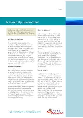 Page 27




6. Joined Up Government

 as the one-stop shop. And the separation         Case Management
 of policy and delivery into separate
 agencies proved to be difficult to maintain.     Case management - coordinating the
                                                  delivery of multiple services to target
                                                  populations - is another long-estab-
 Cross-cutting Reviews                            lished method of joining up services,
                                                  particularly welfare-related services.
 In some policy areas, such as crime              Typically it is expensive, and so tends to
 reduction and children at risk, where a          be reserved for high priority services, or
 number of different departments and              where the costs of a lack of coordination
 agencies have a stake, the answers lie in        are high.
 cross-departmental reviews. Joint
 programmes can be established to target          This same approach of relying on a
 such issues on a collaborative basis, with       'service champion' can be adopted in
 integrated teams and 'joint budgets'             giving stakeholders a voice in
 financed out of a common fund. The UK            government. The UK government has
 has adopted this approach in recent years        recently announced that it will appoint
 in dealing with priority issues such as drug     'Customer Group Directors' to represent
 abuse and mental health.                         sectors of the community within
                                                  government, such as small businesses
 Place Management                                 and the aged.

 Place management solutions are based             Shared Services
 on devolving authority and spending
 responsibility to neighbourhoods and             Another form of joined up government
 communities. They focus on ends rather           where there is currently a great deal of
 than means, addressing the outcomes              interest is in 'shared services', particu-
 desired for a particular locality. In the more   larly in corporate support. In the UK, the
 radical proposals, budgets may be united         NHS has formed NHS Shared Business
 under a local 'place manager'.                   Services (www.sbs.nhs.uk), a joint
                                                  venture with a private company, to
 In the United States, place management           provide finance, accounting and payroll
 was often known as 'comprehensive                services to public healthcare
 community initiatives'. In Australia, 'single    organisations. The scheme is voluntary,
 area budgets' were developed as a way            but participating organisations are
 of integrating federal, state and local          guaranteed a 20% initial cost reduction
 government programmes that impacted              and ongoing savings of 2% a year, with
 on a single community.                           timely and high quality reports.




   Public Sector Reform: An International Overview
 