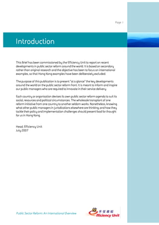 Page 1




Introduction

This Brief has been commissioned by the Efficiency Unit to report on recent
developments in public sector reform around the world. It is based on secondary
rather than original research and the objective has been to focus on international
examples, so that Hong Kong examples have been deliberately excluded.

The purpose of this publication is to present "at a glance" the key developments
around the world on the public sector reform front. It is meant to inform and inspire
our public managers who are required to innovate in their service delivery.

Each country or organisation devises its own public sector reform agenda to suit its
social, resources and political circumstances. The wholesale transplant of one
reform initiative from one country to another seldom works. Nonetheless, knowing
what other public managers in jurisdications elsewhere are thinking, and how they
tackle their policy and implementation challenges should present food for thought
for us in Hong Kong.


Head, Efficiency Unit
July 2007




Public Sector Reform: An International Overview
 