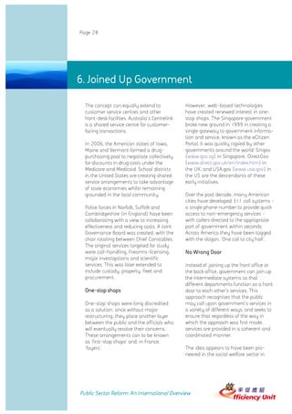 Page 28




6. Joined Up Government

  The concept can equally extend to               However, web-based technologies
  customer service centres and other              have created renewed interest in one-
  front-desk facilities. Australia's Centrelink   stop shops. The Singapore government
  is a shared service centre for customer-        broke new ground in 1999 in creating a
  facing transactions.                            single gateway to government informa-
                                                  tion and service, known as the eCitizen
  In 2006, the American states of Iowa,           Portal. It was quickly copied by other
  Maine and Vermont formed a drug-                governments around the world: Singov
  purchasing pool to negotiate collectively       (www.gov.sg) in Singapore, DirectGov
  for discounts in drug costs under the           (www.direct.gov.uk/en/index.htm) in
  Medicare and Medicaid. School districts         the UK, and USA.gov (www.usa.gov) in
  in the United States are creating shared        the US are the descendants of these
  service arrangements to take advantage          early initiatives.
  of scale economies whilst remaining
  grounded in the local community.                Over the past decade, many American
                                                  cities have developed 311 call systems -
  Police forces in Norfolk, Suffolk and           a single phone number to provide quick
  Cambridgeshire (in England) have been           access to non-emergency services -
  collaborating with a view to increasing         with callers directed to the appropriate
  effectiveness and reducing costs. A Joint       part of government within seconds.
  Governance Board was created, with the          Across America they have been tagged
  chair rotating between Chief Constables.        with the slogan, 'One call to city hall'.
  The original services targeted for study
  were call-handling, firearms-licensing,         No Wrong Door
  major investigations and scientific
  services. This was later extended to            Instead of joining up the front office or
  include custody, property, fleet and            the back office, government can join up
  procurement.                                    the intermediate systems so that
                                                  different departments function as a front
  One-stop shops                                  door to each other's services. This
                                                  approach recognises that the public
  One-stop shops were long discredited            may call upon government's services in
  as a solution, since without major              a variety of different ways, and seeks to
  restructuring, they place another layer         ensure that regardless of the way in
  between the public and the officials who        which the approach was first made,
  will eventually resolve their concerns.         services are provided in a coherent and
  These arrangements can to be known              coordinated manner.
  as 'first-stop shops' and, in France,
  'foyers'.                                       The idea appears to have been pio-
                                                  neered in the social welfare sector in




Public Sector Reform: An International Overview
 