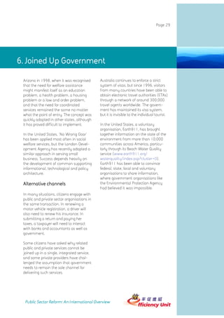 Page 29




6. Joined Up Government

 Arizona in 1998, when it was recognised      Australia continues to enforce a strict
 that the need for welfare assistance         system of visas, but since 1996, visitors
 might manifest itself as an education        from many countries have been able to
 problem, a health problem, a housing         obtain electronic travel authorities (ETAs)
 problem or a law and order problem,          through a network of around 300,000
 and that the need for coordinated            travel agents worldwide. The govern-
 services remained the same no matter         ment has maintained its visa system,
 what the point of entry. The concept was     but it is invisible to the individual tourist.
 quickly adopted in other states, although
 it has proved difficult to implement.        In the United States, a voluntary
                                              organisation, Earth911, has brought
 In the United States, 'No Wrong Door'        together information on the state of the
 has been applied most often in social        environment from more than 10,000
 welfare services, but the London Devel-      communities across America, particu-
 opment Agency has recently adopted a         larly through its Beach Water Quality
 similar approach in serving small            service (www.earth911.org/
 business. Success depends heavily on         waterquality/index.asp?cluster=0).
 the development of common supporting         Earth911 has been able to convince
 informational, technological and policy      federal, state, local and voluntary
 architecture.                                organisations to share information,
                                              where government organisations like
 Alternative channels                         the Environmental Protection Agency
                                              had believed it was impossible.
 In many situations, citizens engage with
 public and private sector organisations in
 the same transaction. In renewing a
 motor vehicle registration, a driver will
 also need to renew his insurance. In
 submitting a return and paying her
 taxes, a taxpayer will need to interact
 with banks and accountants as well as
 government.

 Some citizens have asked why related
 public and private services cannot be
 joined up in a single, integrated service,
 and some private providers have chal-
 lenged the assumption that government
 needs to remain the sole channel for
 delivering such services.




  Public Sector Reform: An International Overview
 