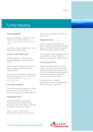 Page 30




Further Reading

Public engagement                            OECD Journal of Budgeting, (2005) 5:1,
                                             pp.127-151.
'Power to the People', Joseph Rowntree
Reform Trust Ltd, March 2006 (http://        Market instruments
www.jrrt.org.uk/PowertothePeople_001.
pdf)                                         Stephen Goldsmith and William D.
                                             Eggers, Governing by Network: The New
Gerry Stoker, Why Politics Matter, London:   Shape of the Public Sector, Washington,
Palgrave Macmillan, 2006.                    DC: The Brookings Institution, 2004.

Customer-centric government                  'The UK Government's Approach to Public
                                             Service Reform', London: The Prime
Charles Leadbeater, 'Personalisation         Minister's Strategy Unit, 2006, Chapter 6,
through participation', London: Demos,
2004.                                        Joined up government

OECD, 'Responsive Government: Service        'Modernising Government', Cm 4310,
Quality Initiatives', OECD Publishing,       London: The Stationery Office Limited,
February 2006.                               1999; Performance and Innovation Unit,
                                             'Wiring It Up: Whitehall's Management of
On choice, see The Centre for Market and     Cross-Cutting Policies and Services',
Public Organisation at http://www.bris.ac.   London: Cabinet Office, 2000
uk/Depts/CMPO/research/choice/
choiceindex.htm                              Christopher Pollitt, 'Joined-Up
                                             Government: A Survey', Political Studies
From policy to delivery                      Review, 2003, Vol.1, pp.34-49.

'The UK Government's Approach to Public
Service Reform', London: The Prime
Minister's Strategy Unit, 2006, Chapter 5.

Managing for results

Dall Forsythe (ed.), Quicker, Better,
Cheaper? Managing Performance in
American Government, Albany, New York:
Rockefeller Institute Press, 2001.

Teresa Curristine, 'Government
Performance: Lessons and Challenges',




Public Sector Reform: An International Overview
 