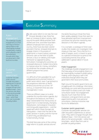 Page 2




                           Executive Summary
Public
engagement
                           P    ublic sector reform is not new. But over
                                the past decade or two, there has
                            been an increase of reform activity, right
                                                                           the world, focusing on those that have
                                                                           been widely adopted, those that seem to
                                                                           have delivered significant improvement,
The challenge of public     around the world. While priorities have        and those that promise interesting new
engagement is to find       shifted over time, and there have been         directions in the reform agenda.
new ways of encour-         different emphases from country to
aging citizens to be        country, there have also been several          It is a sampler, a catalogue of short case
meaningfully involved       persistent themes: renewed attempts to         studies that readers can investigate more
in public policy-making,
                            engage citizens in the process of              closely on their own. This is the first in a
and in playing a role in
                            governance; a move to place customers          series of papers, and it is meant to serve
the institutions
through which they          and end-users at the heart of public           as a general introduction to some of the
are governed in their       services; a focus on delivery and imple-       outstanding themes that will be
local communities.          mentation as opposed to policy                 addressed in greater detail in future
                            formulation; managing for outcomes; an         papers.
                            increased reliance on market instruments
                            to improve value-for-money; and efforts        Public Engagement
                            to coordinate the complex variety of           The challenge of public engagement is to
Customer-                   different programmes across                    find new ways of encouraging citizens to
centric                     government.                                    be meaningfully involved in public policy-
government                                                                 making, and in playing a role in the
Customer-focused            It is difficult to find a precedent for such   institutions through which they are
public services             widespread and sustained interest in           governed in their local communities.
consider the public’s       public sector reform, even if we go back to
experiences as service      the progressive reformers of North             Right around the world, governments are
users. They seek to         America around the turn of the 19th            struggling with this challenge. Information
engage through short        century, a movement that was also
feedback loops – from
                                                                           technology can assist with the provision of
                            managerialist in tone.                         information to citizens and it can make
the service user direct
to the service provider                                                    consultation easier. But engagement
                            There are different views as to what           requires much more than formal
– rather than long
loops – which flow          underlies this transformation agenda, but      interaction, and governments are also
from user to provider       throughout the literature, one finds a         experimenting with more personal
via policymakers.           deep-seated belief that the business of        consultation, creating innovative new
                            government is fundamentally changing.          forums for deliberation.
                            Globalisation, technological innovation
                            and rising public expectations – and the
                                                                           Customer-centric government
                            speed with which these changes are
                                                                           Customer-focused public services con-
                            taking place – mean that the role of the
                                                                           sider the public’ experiences as service
                                                                                            s
                            public services in society and the manner
                                                                           users. They seek to engage through short
                            in which they are delivered must
                                                                           feedback loops – from the service user
                            fundamentally change.
                                                                           direct to the service provider – rather than
                                                                           long loops – which flow from user to
                            This brief discusses some of the cutting-
                                                                           provider via policymakers.
                            edge reforms to public services around



                           Public Sector Reform: An International Overview
 