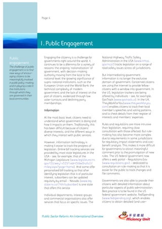 Page 4




                           1. Public Engagement

Public                      Engaging the citizenry is a challenge for        National Highway Traffic Safety
                            governments right around the world. It           Administration in the USA (www.nhtsa.
engagement                  continues to be a dilemma for a variety of       gov/ncsl/) tracks legislation on a range of
The challenge of public     reasons: the ongoing 'nationalisation' of        road safety issues across all jurisdictions.
engagement is to find
                            government, with decision-making
new ways of encour-
aging citizens to be        authority moving from the local to the           But intermediating government
meaningfully involved       national level; the growing significance of      information is no longer the exclusive
in public policy-making,    supra-national institutions, such as the         domain of government. Concerned citizens
and in playing a role in    European Union and the World Bank; the           are using the internet to provide fellow-
the institutions            technical complexity of modern                   citizens with a window into government. In
through which they          government; and the lack of interest on the      the US, legislation trackers are being
are governed in their       part of citizens, evidenced through low          offered by individuals - see, for example,
local communities.          voter-turnouts and declining party               GovTrack (www.govtrack.us). In the UK,
                            memberships.                                     TheyWorkForYou(www.theyworkforyou.
                                                                             com) enables citizens to track their local
                            Information                                      member's speeches and voting patterns,
                                                                             and to check details from their register of
                            At the most basic level, citizens need to        interests and members' expenses.
                            understand what government is doing and
                            how it impacts on them. Traditionally, this      Rules and regulations are more intrusive
                            has been difficult because of citizens'          than legislation, requiring close
                            diverse interests, and the different ways in     consultation with those affected. But rule-
                            which they interact with public services.        making has also become more complex
                                                                             due to requirements in some jurisdictions
                            However, information technology is               for regulatory impact statements and cost-
                            making it easier to track the progress of        benefit analysis. This makes it more difficult
                            legislation. Online bill tracking services are   for governments to attract meaningful
                            provided by most state legislatures in the       comment prior to the promulgation of new
                            USA - see, for example, that of the              rules. The US federal government now
                            Michigan Legislature (www.legislature.mi.        offers a web portal - Regulations.Gov
                            gov/(S(cwey1v555f1edr45fdw0nzfu))/               (www.regulations.gov) - dedicated to
                            mileg.aspx?page=home). And some offer            consultation on rule-making so that it is
                            personalised bill tracking so that after         easier for the public to track changes and
                            identifying legislation that is of particular    file comments.
                            interest, subscribers can be updated
                            regularly by email - Nevada (www.leg.            Governments are also able to provide their
                            state.nv.us/74th/subscriber) is one state        citizens with detailed information about
                            that offers this service.                        particular aspects of public administration.
                                                                             Best practice is to be found in the US
                            Individual departments, interest groups          federal government website, FedSpending
                            and commercial organisations also offer          (www.fedspending.org), which enables
                            services that focus on specific issues. The      citizens to obtain detailed (and user-




                           Public Sector Reform: An International Overview
 