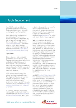 Page 5




1. Public Engagement

friendly) information on federal                and online discussion forums, as well as
government grants and contracts, by             more traditional consultation
state, congressional district, contractor,      mechanisms. Some governments are
service type or level of competition.           tailoring discussion forums to particular
                                                sub-groups in the community.
Some governments provide highly-                HeadsUp (www.headsup.org.uk) is one
accessible ways of tracking new                 such service directed to young people.
infrastructure projects in the state or city.
See, for example, the New York City             Web 2.0 - the latest generation in
Economic Development Corporation                internet-based services - greatly
(www.nycedc.com/Web). On a smaller              expands the kind of contributions that
scale, the city of Seattle provides             can be made by citizens. These highly-
residents with detailed maps showing            democratic systems have sometimes
road construction works (www.seattle.           been described as 'peer-production'. A
gov/transportation/map/default.htm).            leading-edge example of how this new
                                                technology might be used in improving
Consultation                                    the quality of public engagement is
                                                Politicopia, a wiki established by a state
Citizens also want to be engaged in             politician from Utah (USA). In this case,
government decision-making, being               citizens are provided with neutral
consulted about forthcoming reforms and         statements of major policy initiatives,
enabled to feed back their views on             with supportive and critical
public services. Some government                argumentation. The public are then able
agencies and local authorities seek public      to make their own contributions online,
input on the quality of public services and     and the politician operating the site has
spending priorities, using surveys mailed       been able to take meaningful reforms to
out to local residents.                         the legislature based on these
                                                comments.
Some conduct annual surveys of a
sample of randomly selected citizens.           ComNET (www.fcny.org/cmgp/comnet.
The City of San Francisco, for example,         htm) represents a more active form of
publishes an annual 'City Survey'               public engagement. It was developed
summarising the government's                    by the Center on Municipal Government
performance across a range of measures,         in New York, and uses hand-held
comparing results over time (http://www.        computers (similar to PDAs), to enable
sfgov.org/site/controller_csa_index.asp?        community organisations to capture
id=59064).                                      information about local potholes or
                                                streetlight maintenance (along with
In 2006, the Singapore Government               photographs), and upload the data to
restructured its feedback unit into a new       government. The system is now being
service entitled REACH (http://app.reach.       used in a number of North American
gov.sg/reach/default.aspx) with e-polls         municipalities.




 Public Sector Reform: An International Overview
 