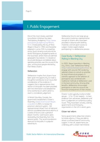 Page 6




1. Public Engagement

 One of the most closely-watched               Deliberative forums are large group
 consultation initiatives has been             discussions involving a representative
 'Participatory Budgeting' (http://www.        sample of citizens who have been
 participatorybudgeting.org/Whatis.            provided in advance with briefing
 htm), introduced by the city of Porto         materials, and are given access to
 Alegre in Brazil in 1990, and thereafter      subject-matter experts before
 adopted in some 250 municipalities            participating in a deliberative process.
 across South America and around the
 world. Participatory Budgeting works at
 the local level, where there are defined      Case Study 1: Deliberative
 geographic boundaries. It is based on
                                               Polling in Wenling City
 structured dialogue and debate about
 spending priorities over the course of the
                                               In 2005, Zeguo township in Wenling
 year, among local people elected by
                                               City, China, used 'Deliberative Polling'
 their fellow citizens.
                                               (http://cdd.stanford.edu/polls/china) to
                                               engage with around 250 randomly-
 Deliberation
                                               selected citizens to consult on priorities
                                               for local infrastructure projects. A
 Deliberation implies that citizens have
                                               scientific approach to the selection of
 been given the opportunity to make a
                                               participants was combined with
 thoughtful contribution to an issue after
                                               traditional methods of deliberation used
 consideration of the evidence. It
                                               in the local community. Among other
 suggests that a representative cross-
                                               benefits, deliberation encouraged
 section of the public has been provided
                                               participants to take into account the
 with the information and allowed the
                                               financial consequences of their choices.
 time and the forum within which to
 reach a considered judgement.
                                               Citizens' Juries typically involve smaller
                                               groups - 12 to 15 non-experts - to hear
 In British Columbia, Canada, the
                                               evidence from witnesses, deliberate and
 government established a Citizen's
                                               form a judgement on contentious policy
 Assembly (www.citizensassembly.bc.
                                               issues. They have been actively used by
 ca/public) in 2004, to review the
                                               governments and third party
 province's electoral system. 160
                                               organisations in the UK in recent years.
 representatives drawn from all electoral
 districts considered alternative reforms at
                                               Citizen-led reform
 a series of forums over a period of
 eleven months. Submissions were
                                               Some governments allow their citizens
 received by the Assembly from the
                                               to initiate reforms, if they are able to
 general public. The recommendations
                                               attract a sufficient level of community
 were put to the public in a popular
                                               support. In the UK, experiments are
 referendum.
                                               underway with a citizen-led initiative




Public Sector Reform: An International Overview
 