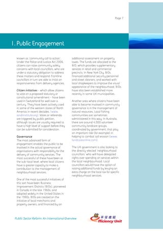 Page 7




1. Public Engagement

  known as 'community call to action'.         additional assessment on property
  Under the Police and Justice Act 2006,       taxes. The funds are allocated to the
  citizens can raise community safety          BID, which provides supplementary
  concerns with local councillors, who are     services in retail and commercial
  under a statutory obligation to address      precincts. In New York City, BIDs
  these matters and respond. Frontline         financed additional security personnel
  councillors in turn are able to insist on    and street cleaners, and worked with
  responsiveness from delivery agencies.       local shopkeepers to improve the visual
                                               appearance of the neighbourhood. BIDs
  Citizen initiatives - which allow citizens   have also been established more
  to vote on a proposed statutory or           recently in some UK municipalities.
  constitutional amendment - have been
  used in Switzerland for well over a          Another area where citizens have been
  century. They have been actively used        able to become involved in community
  in some of the western states of North       governance is in the management of
  America in recent decades. (www.             natural resources. Local fishing
  iandrinstitute.org). Votes or referenda      communities are sometimes
  are triggered by public petition,            administered in this way. In Australia,
  although issues are usually required to      there are around 4,000 volunteer
  have a high level of support before they     community landcare groups,
  can be submitted for consideration.          coordinated by government, that play
                                               an important role (for example) in
  Governance                                   helping to combat soil erosion (www.
  The most advanced form of                    landcareonline.com).
  engagement enables the public to be
  involved in the actual governance of         The UK government is also looking to
  organisations with responsibility for the    the directly-elected 'neighbourhood
  delivery of community services. The          councillors' who will have delegated
  most successful of these have been at        rights over spending on services within
  the sub-local level, where local citizens    the local neighbourhood. Local
  have a greater capacity to make a            councillors would have the option of
  contribution to the management of            raising additional funds by levying an
  neighbourhood services.                      extra charge on the local tax for specific
                                               neighbourhood services.
  One of the most successful initiatives of
  this sort have been Business
  Improvement Districts (BIDs), pioneered
  in Canada in the late 1960s, and
  adopted widely in the United States in
  the 1990s. BIDs are created on the
  initiative of local merchants and
  property owners, and financed by an



 Public Sector Reform: An International Overview
 