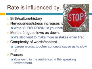 Rate is influenced by…
 Birth/culture/history
 Nervousness/stress increases rate.
 Write “SLOW DOWN” in your notes.
 Mental fatigue slows us down.
 We also tend to make more mistakes when tired.
 Complexity of words/content.
 Larger words, tougher concepts cause us to slow
up.
 Pauses
 Your own, in the audience, in the speaking
environment.
 