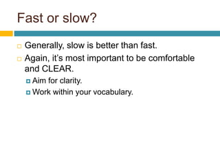 Fast or slow?
 Generally, slow is better than fast.
 Again, it’s most important to be comfortable
and CLEAR.
 Aim for clarity.
 Work within your vocabulary.
 