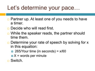 Let’s determine your pace…
 Partner up. At least one of you needs to have
a timer.
 Decide who will read first.
 While the speaker reads, the partner should
time them.
 Determine your rate of speech by solving for x
in this equation:
 265/Your time (in seconds) = x/60
 X = words per minute
 Switch.
 