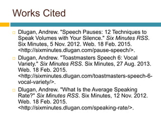 Works Cited
 Dlugan, Andrew. "Speech Pauses: 12 Techniques to
Speak Volumes with Your Silence." Six Minutes RSS.
Six Minutes, 5 Nov. 2012. Web. 18 Feb. 2015.
<http://sixminutes.dlugan.com/pause-speech/>.
 Dlugan, Andrew. "Toastmasters Speech 6: Vocal
Variety." Six Minutes RSS. Six Minutes, 27 Aug. 2013.
Web. 18 Feb. 2015.
<http://sixminutes.dlugan.com/toastmasters-speech-6-
vocal-variety/>.
 Dlugan, Andrew. "What Is the Average Speaking
Rate?" Six Minutes RSS. Six Minutes, 12 Nov. 2012.
Web. 18 Feb. 2015.
<http://sixminutes.dlugan.com/speaking-rate/>.
 