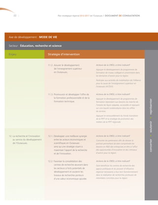 22                                       Plan stratégique régional 2012-2017 de l’Outaouais | DOCUMENT DE CONSULTATION




Axe de développement : MODE DE VIE


Secteur : Éducation, recherche et science

Enjeu                              Stratégie d’intervention


                                   11.2. Assurer le développement                Actions de la CRÉO, à titre indicatif
                                         de l’enseignement supérieur             Appuyer le développement de programmes de
                                         en Outaouais.                           formation de niveau collégial et universitaire dans
                                                                                 les domaines d’avenir pour la région.

                                                                                 Participer aux activités de mobilisation de l’Alliance
                                                                                 pour la cause de l’enseignement supérieur en
                                                                                 Outaouais (ACÉSO).


                                   11.3. Promouvoir et développer l’offre de     Actions de la CRÉO, à titre indicatif
                                         la formation professionnelle et de la   Appuyer le développement de programmes de




                                                                                                                                          concerter • soutenir • représenter
                                         formation technique.                    formation répondant aux besoins du marché de
                                                                                 l’emploi de façon adaptée, accessible et reposant
                                                                                 sur une équité rurale/urbaine dans les offres
                                                                                 de services.

                                                                                 Appuyer le renouvellement du Fonds transitoire
                                                                                 de la FPFT et la stratégie de promotion des
                                                                                 métiers de la FPFT régionale.




12. La recherche et l’innovation   12.1. Développer une meilleure synergie       Actions de la CRÉO, à titre indicatif
    au service du développement          entre les acteurs économiques et        Concerter les partenaires afin de dresser le
    de l’Outaouais.                      scientifiques en Outaouais              portrait permettant de bien comprendre les
                                         ainsi qu’une stratégie visant à         besoins en R&D des entreprises et être à l’affut
                                         maximiser l’apport de la recherche      des opportunités d’innovation et des créneaux
                                         et de l’innovation.                     d’avenir pour la région.



                                   12.2. Favoriser la consolidation des          Actions de la CRÉO, à titre indicatif
                                         centres de recherche œuvrant dans       Faire bénéficier les centres de recherche des
                                         les secteurs à forts potentiels de      appuis politiques et du pouvoir d’influence
                                         développement et soutenir les           régional nécessaires à leur bon fonctionnement
                                         travaux de recherches porteurs          dans la réalisation de recherches porteuses de
                                         d’une valeur économique ajoutée.        retombées concrètes pour la région.
 