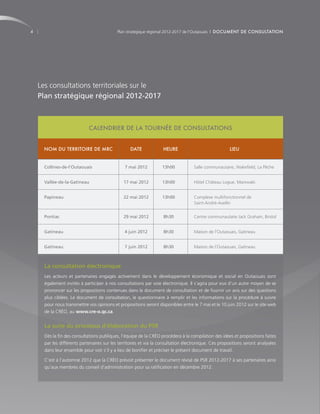 4                                           Plan stratégique régional 2012-2017 de l’Outaouais | DOCUMENT DE CONSULTATION




    Les consultations territoriales sur le
    Plan stratégique régional 2012-2017



                             CALENDRIER DE LA TOURNÉE DE CONSULTATIONS


     NOM DU TERRITOIRE DE MRC                     DATE              HEURE                             LIEU


      Collines-de-l’Outaouais                   7 mai 2012         13h00            Salle communautaire, Wakefield, La Pêche


      Vallée-de-la-Gatineau                    17 mai 2012         13h00            Hôtel Château Logue, Maniwaki


      Papineau                                 22 mai 2012         13h00            Complexe multifonctionnel de
                                                                                    Saint-André-Avellin


      Pontiac                                  29 mai 2012          8h30            Centre communautaire Jack Graham, Bristol


      Gatineau                                 4 juin 2012          8h30            Maison de l’Outaouais, Gatineau


      Gatineau                                 7 juin 2012          8h30            Maison de l’Outaouais, Gatineau



      La consultation électronique
      Les acteurs et partenaires engagés activement dans le développement économique et social en Outaouais sont
      également invités à participer à nos consultations par voie électronique. Il s’agira pour eux d’un autre moyen de se
      prononcer sur les propositions contenues dans le document de consultation et de fournir un avis sur des questions
      plus ciblées. Le document de consultation, le questionnaire à remplir et les informations sur la procédure à suivre
      pour nous transmettre vos opinions et propositions seront disponibles entre le 7 mai et le 10 juin 2012 sur le site web
      de la CRÉO, au www.cre-o.qc.ca.


      La suite du processus d’élaboration du PSR
      Dès la fin des consultations publiques, l’équipe de la CRÉO procèdera à la compilation des idées et propositions faites
      par les différents partenaires sur les territoires et via la consultation électronique. Ces propositions seront analysées
      dans leur ensemble pour voir s’il y a lieu de bonifier et préciser le présent document de travail.

      C’est à l’automne 2012 que la CRÉO prévoit présenter le document révisé de PSR 2012-2017 à ses partenaires ainsi
      qu’aux membres du conseil d’administration pour sa ratification en décembre 2012.
 