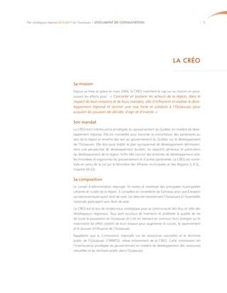 Plan stratégique régional 2012-2017 de l’Outaouais | DOCUMENT DE CONSULTATION                                                   5




                                                                                                        LA CRÉO


                              Sa mission
                              Depuis sa mise en place en mars 2004, la CRÉO maintient le cap sur sa mission en pour-
                              suivant les efforts pour : « Concerter et soutenir les acteurs de la région, dans le
                              respect de leurs missions et de leurs mandats, afin d’influencer et réaliser le déve-
                              loppement régional et donner une voix forte et solidaire à l’Outaouais pour
                              acquérir les pouvoirs de décider, d’agir et d’investir. »

                              Son mandat
                              La CRÉO est l’interlocutrice privilégiée du gouvernement du Québec en matière de déve-
                              loppement régional. Elle est mandatée pour favoriser la concertation des partenaires au
                              sein de la région et émettre des avis au gouvernement du Québec sur le développement
                              de l’Outaouais. Elle doit aussi établir le plan quinquennal de développement définissant,
                              dans une perspective de développement durable, les objectifs généraux et particuliers
                              de développement de la région. Enfin elle conclut des ententes de développement avec
                              les ministères et organismes du gouvernement et d’autres partenaires. La CRÉO est consti-
                              tuée en vertu de la Loi sur le Ministère des Affaires municipales et des Régions (L.R.Q.,
                              chapitre M-22)


                              Sa composition
                              Le conseil d’administration regroupe 10 maires et mairesses des principales municipalités
                              urbaines et rurales de la région, 3 conseillers et conseillères de Gatineau ainsi que 8 leaders
                              socioéconomiques ayant droit de vote. Les députés représentant l’Outaouais à l’Assemblée
                              nationale participent sans droit de vote.

                              La CRÉO est le lieu de rendez-vous stratégique pour la communauté des élus et celle des
                              développeurs régionaux. Tous sont soucieux de maintenir et améliorer la qualité de vie
                              de toute la population en Outaouais et c’est en mettant en commun leurs énergies qu’ils
                              maximisent les effets positifs de leurs travaux pour augmenter le succès, le rayonnement
                              et le pouvoir d’influence de l’Outaouais.

                              Rappelons que la Commission régionale sur les ressources naturelles et le territoire
                              public de l’Outaouais (CRRNTO), relève entièrement de la CRÉO. Cette commission est
                              l’interlocutrice privilégiée du gouvernement en matière de développement des ressources
                              naturelles et du territoire public dans l’Outaouais.
 