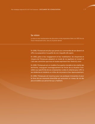 Plan stratégique régional 2012-2017 de l’Outaouais | DOCUMENT DE CONSULTATION                                                 7




                              Sa vision
                              La vision se veut représentative des discussions et des propositions faites à la CRÉO lors du
                              Forum intersectoriel 2012, tenu le 23 janvier dernier.




                              En 2030, l’Outaouais est plus que jamais aux commandes de son devenir et
                              offre à sa population la qualité de vie à laquelle elle aspire.

                              En 2030, grâce à leur engagement et leur mobilisation, les citoyennes et
                              citoyens de l’Outaouais adoptent un mode de vie égalitaire et inclusif et
                              c’est avec conviction que tous et toutes expriment leur fierté d’y vivre.

                              En 2030, l’Outaouais est un modèle d’occupation durable et de vitalité des
                              territoires, conjuguant avantageusement les forces de sa situation fron-
                              talière aux spécificités de ses composantes rurales et urbaines pour offrir à
                              ses résidentes et résidents un milieu de vie propice à leur épanouissement.

                              En 2030, l’Outaouais est reconnue pour ses pratiques innovantes et pour
                              la force de son économie diversifiée qui procurent un niveau de vie des
                              plus enviables aux personnes qui y habitent.
 