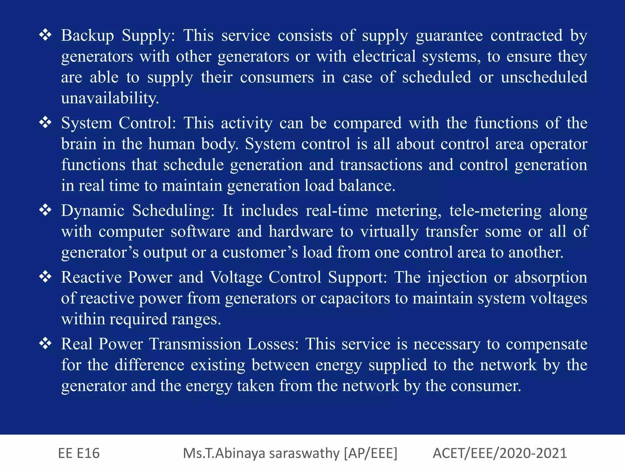 EE E16 Ms.T.Abinaya saraswathy [AP/EEE] ACET/EEE/2020-2021
 Backup Supply: This service consists of supply guarantee contracted by
generators with other generators or with electrical systems, to ensure they
are able to supply their consumers in case of scheduled or unscheduled
unavailability.
 System Control: This activity can be compared with the functions of the
brain in the human body. System control is all about control area operator
functions that schedule generation and transactions and control generation
in real time to maintain generation load balance.
 Dynamic Scheduling: It includes real-time metering, tele-metering along
with computer software and hardware to virtually transfer some or all of
generator’s output or a customer’s load from one control area to another.
 Reactive Power and Voltage Control Support: The injection or absorption
of reactive power from generators or capacitors to maintain system voltages
within required ranges.
 Real Power Transmission Losses: This service is necessary to compensate
for the difference existing between energy supplied to the network by the
generator and the energy taken from the network by the consumer.
 